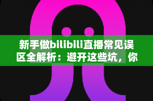 新手做bilibili直播常见误区全解析：避开这些坑，你的直播间才能少走弯路