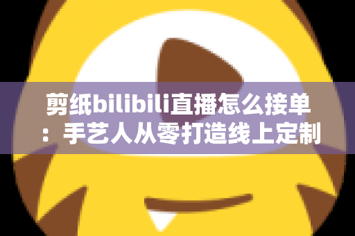 剪纸bilibili直播怎么接单：手艺人从零打造线上定制变现渠道的完整实战指南