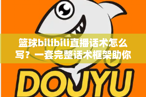 篮球bilibili直播话术怎么写？一套完整话术框架助你打造高人气篮球直播间