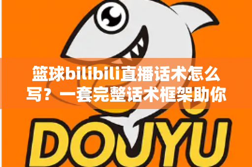篮球bilibili直播话术怎么写？一套完整话术框架助你打造高人气篮球直播间