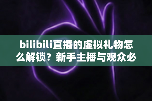 bilibili直播的虚拟礼物怎么解锁？新手主播与观众必看的完整解锁攻略与实用指南