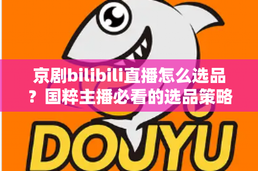 京剧bilibili直播怎么选品?国粹主播必看的选品策略与实战全指南 京剧bilibili直播怎么选品?国粹主播必看的选品策略与实战全指南