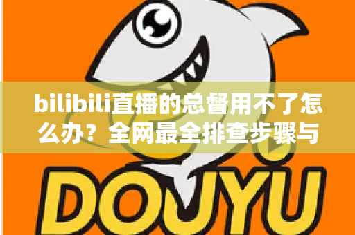 bilibili直播的总督用不了怎么办?全网最全排查步骤与实用解决指南 bilibili直播的总督用不了怎么办?全网最全排查步骤与实用解决指南
