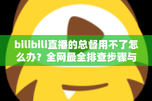 bilibili直播的总督用不了怎么办?全网最全排查步骤与实用解决指南 bilibili直播的总督用不了怎么办?全网最全排查步骤与实用解决指南
