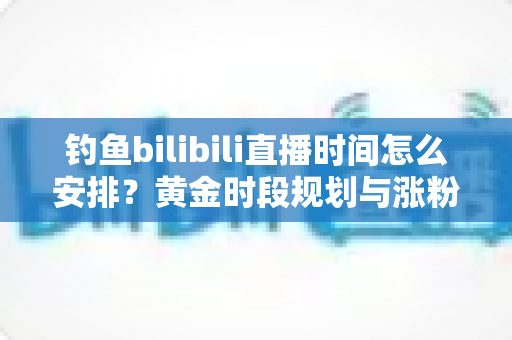 钓鱼bilibili直播时间怎么安排？黄金时段规划与涨粉全攻略，助你钓获流量大鱼！