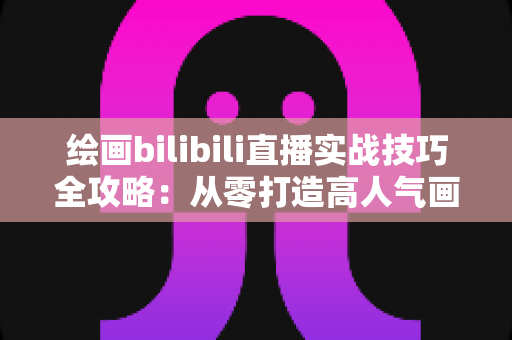 绘画bilibili直播实战技巧全攻略：从零打造高人气画室直播间的完整指南