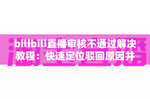 bilibili直播审核不通过解决教程：快速定位驳回原因并一步修复的完整指南