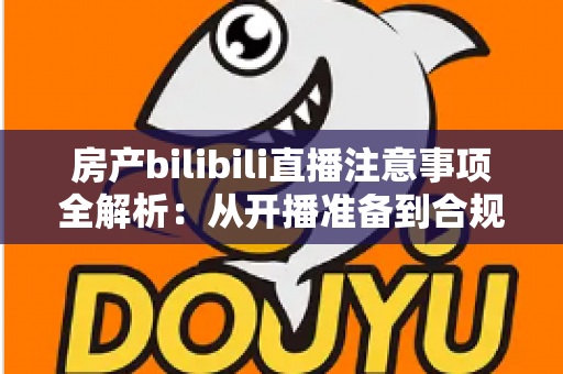 房产bilibili直播注意事项全解析：从开播准备到合规转化的实战指南