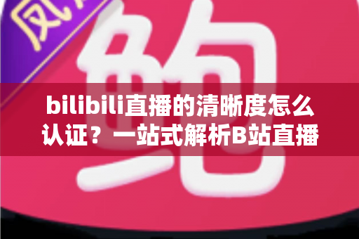 bilibili直播的清晰度怎么认证？一站式解析B站直播画质认证条件、流程与实用技巧