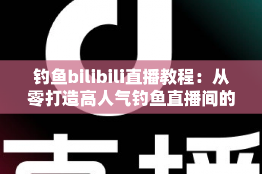 钓鱼bilibili直播教程：从零打造高人气钓鱼直播间的完整实战指南