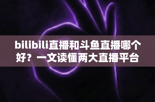 bilibili直播和斗鱼直播哪个好？一文读懂两大直播平台的差异与选择指南