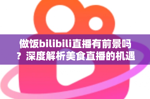 做饭bilibili直播有前景吗？深度解析美食直播的机遇、变现与入局指南