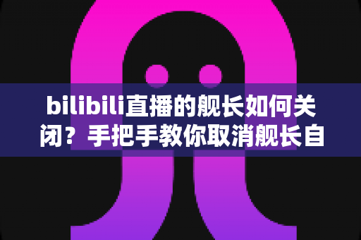 bilibili直播的舰长如何关闭?手把手教你取消舰长自动续费,轻松止损不踩坑 bilibili直播的舰长如何关闭?手把手教你取消舰长自动续费,轻松止损不踩坑
