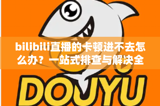 bilibili直播的卡顿进不去怎么办?一站式排查与解决全攻略 bilibili直播的卡顿进不去怎么办?一站式排查与解决全攻略