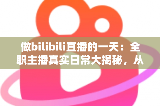 做bilibili直播的一天：全职主播真实日常大揭秘，从清晨准备到深夜复盘的全流程分享