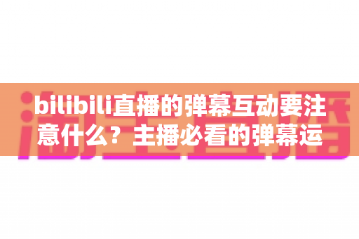 bilibili直播的弹幕互动要注意什么?主播必看的弹幕运营实战指南 bilibili直播的弹幕互动要注意什么?主播必看的弹幕运营实战指南