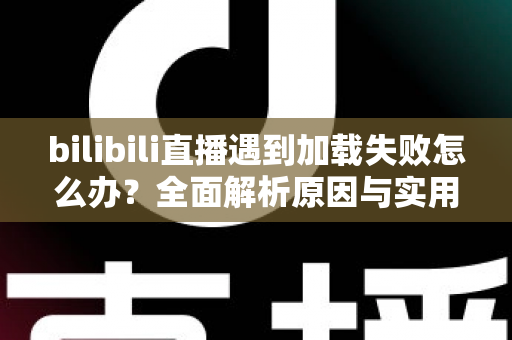 bilibili直播遇到加载失败怎么办？全面解析原因与实用解决技巧，助你畅快观看每一场直播