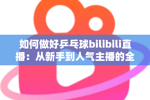 如何做好乒乓球bilibili直播：从新手到人气主播的全流程实战指南