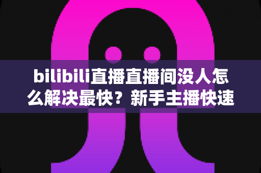 bilibili直播直播间没人怎么解决最快?新手主播快速提升人气实战全攻略 bilibili直播直播间没人怎么解决最快?新手主播快速提升人气实战全攻略