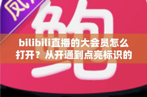 bilibili直播的大会员怎么打开?从开通到点亮标识的完整实用指南 bilibili直播的大会员怎么打开?从开通到点亮标识的完整实用指南