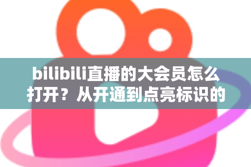 bilibili直播的大会员怎么打开？从开通到点亮标识的完整实用指南