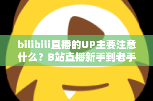 bilibili直播的UP主要注意什么？B站直播新手到老手都需要的全方位注意事项与实战指南