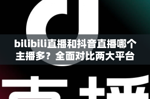 bilibili直播和抖音直播哪个主播多？全面对比两大平台主播数量与直播生态