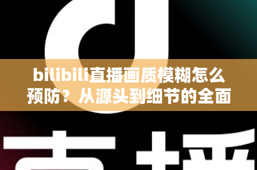 bilibili直播画质模糊怎么预防？从源头到细节的全面防模糊实战指南