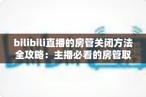 bilibili直播的房管关闭方法全攻略：主播必看的房管取消与设置教程