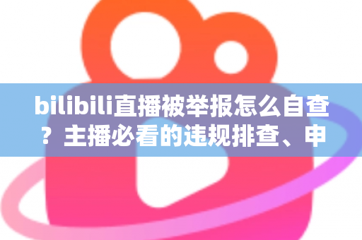 bilibili直播被举报怎么自查？主播必看的违规排查、申诉与预防全攻略