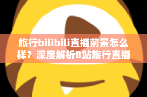 旅行bilibili直播前景怎么样？深度解析B站旅行直播的机遇、挑战与变现潜力