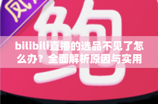 bilibili直播的选品不见了怎么办?全面解析原因与实用解决方案 bilibili直播的选品不见了怎么办?全面解析原因与实用解决方案