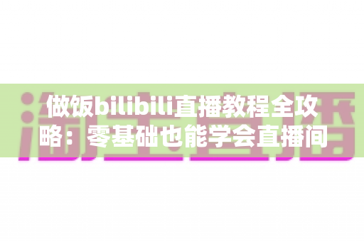 做饭bilibili直播教程全攻略:零基础也能学会直播间烹饪技巧,轻松变身美食达人 做饭bilibili直播教程全攻略:零基础也能学会直播间烹饪技巧,轻松变身美食达人