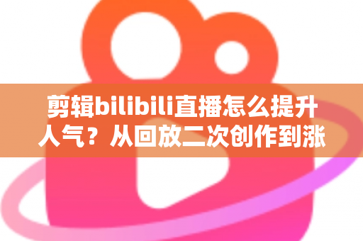 剪辑bilibili直播怎么提升人气？从回放二次创作到涨粉破圈的完整运营指南