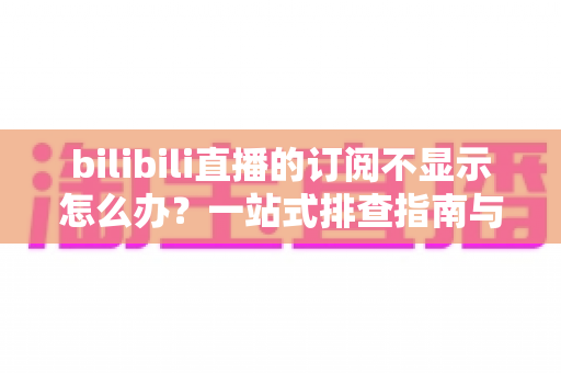 bilibili直播的订阅不显示怎么办？一站式排查指南与实用解决技巧