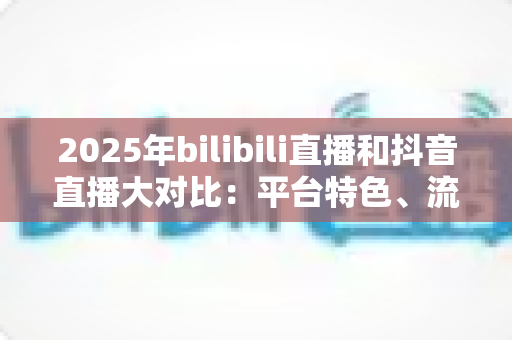 2025年bilibili直播和抖音直播大对比：平台特色、流量机制与变现模式全解析