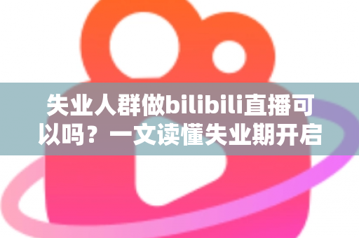 失业人群做bilibili直播可以吗？一文读懂失业期开启B站直播的可行性、条件与变现全攻略