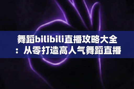 舞蹈bilibili直播攻略大全：从零打造高人气舞蹈直播间的完整指南