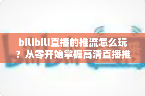 bilibili直播的推流怎么玩？从零开始掌握高清直播推流的完整实战攻略