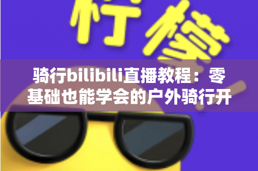 骑行bilibili直播教程：零基础也能学会的户外骑行开播全攻略