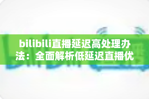 bilibili直播延迟高处理办法：全面解析低延迟直播优化方案与实用技巧