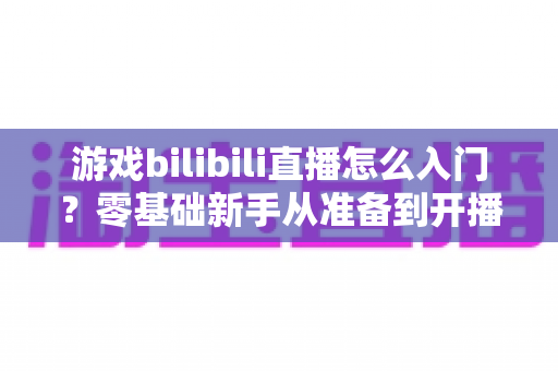 游戏bilibili直播怎么入门？零基础新手从准备到开播的完整指南