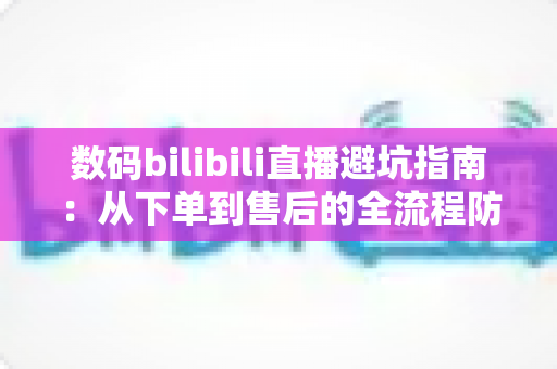 数码bilibili直播避坑指南：从下单到售后的全流程防雷手册