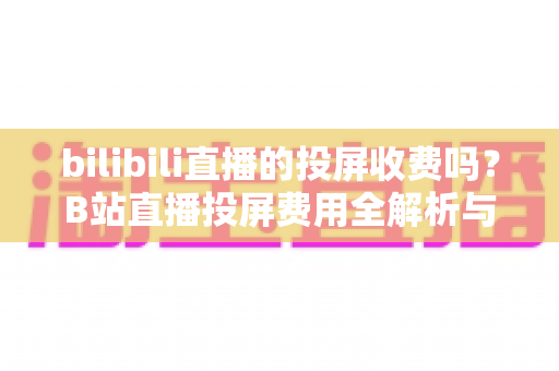 bilibili直播的投屏收费吗？B站直播投屏费用全解析与保姆级投屏指南