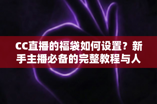 CC直播的福袋如何设置?新手主播必备的完整教程与人气提升秘籍 CC直播的福袋如何设置?新手主播必备的完整教程与人气提升秘籍