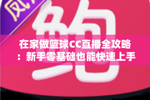 在家做篮球CC直播全攻略:新手零基础也能快速上手的实战秘籍 在家做篮球CC直播全攻略:新手零基础也能快速上手的实战秘籍