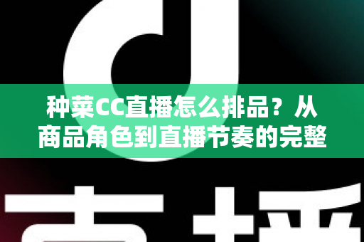 种菜CC直播怎么排品？从商品角色到直播节奏的完整排品实操指南