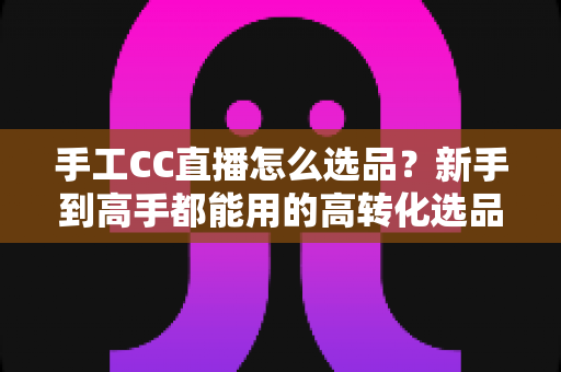 手工CC直播怎么选品?新手到高手都能用的高转化选品实战全攻略 手工CC直播怎么选品?新手到高手都能用的高转化选品实战全攻略
