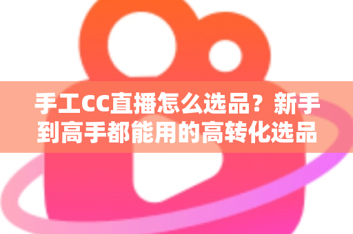 手工CC直播怎么选品?新手到高手都能用的高转化选品实战全攻略 手工CC直播怎么选品?新手到高手都能用的高转化选品实战全攻略