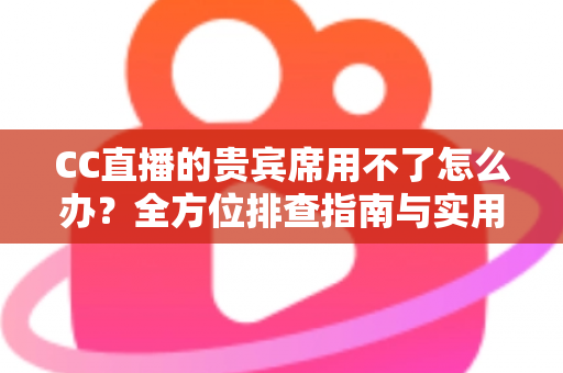 CC直播的贵宾席用不了怎么办？全方位排查指南与实用解决技巧